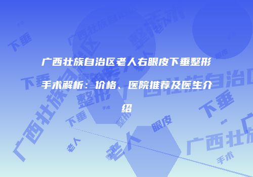 广西壮族自治区老人右眼皮下垂整形手术解析：价格、医院推荐及医生介绍