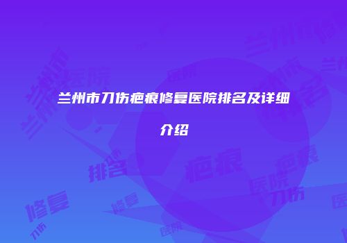 兰州市刀伤疤痕修复医院排名及详细介绍