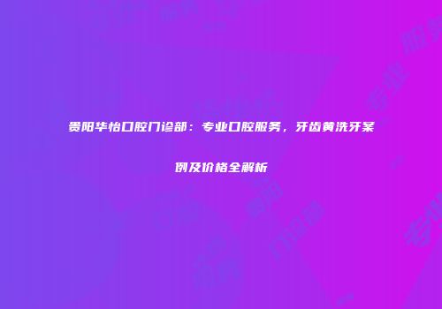 贵阳华怡口腔门诊部：专业口腔服务，牙齿黄洗牙案例及价格全解析