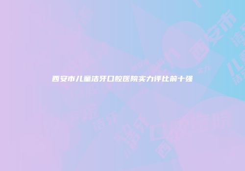 西安市儿童洁牙口腔医院实力评比前十强