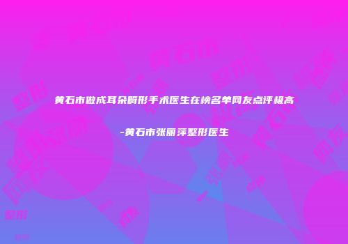 黄石市做成耳朵畸形手术医生在榜名单网友点评极高-黄石市张丽萍整形医生