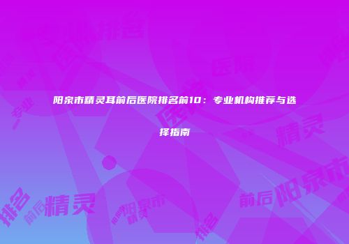 阳泉市精灵耳前后医院排名前10：专业机构推荐与选择指南