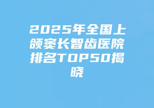 2025年全国上颌窦长智齿医院排名TOP50揭晓