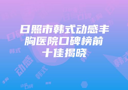日照市韩式动感丰胸医院口碑榜前十佳揭晓