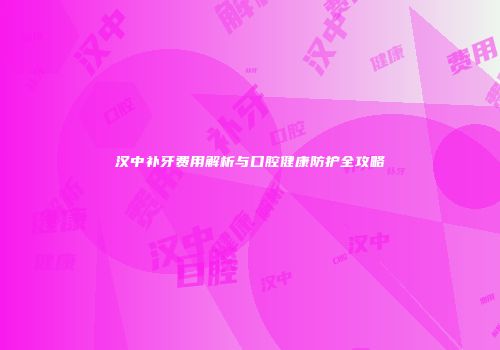 汉中补牙费用解析与口腔健康防护全攻略