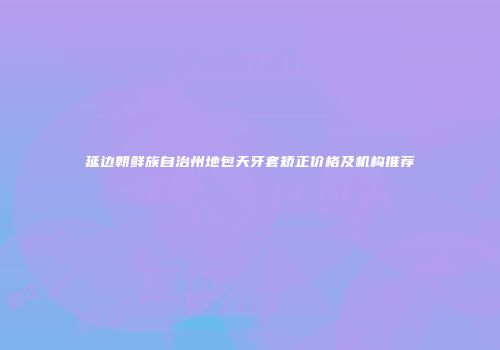 延边朝鲜族自治州地包天牙套矫正价格及机构推荐