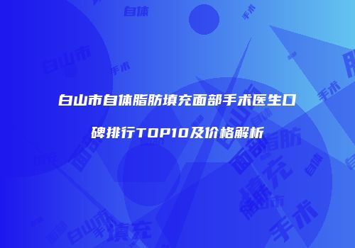 白山市自体脂肪填充面部手术医生口碑排行TOP10及价格解析