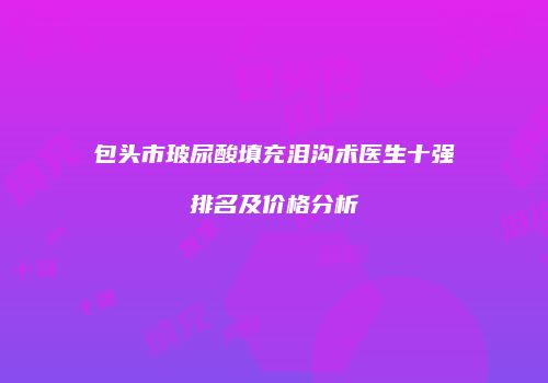 包头市玻尿酸填充泪沟术医生十强排名及价格分析