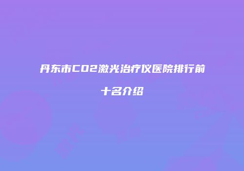 丹东市CO2激光治疗仪医院排行前十名介绍