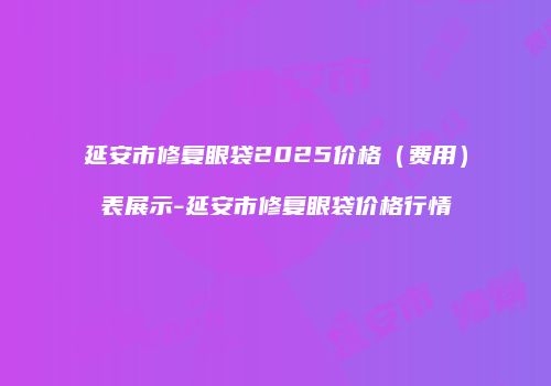 延安市修复眼袋2025价格（费用）表展示-延安市修复眼袋价格行情