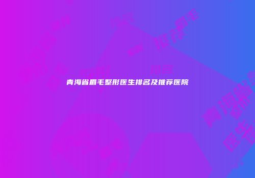 青海省眉毛整形医生排名及推荐医院