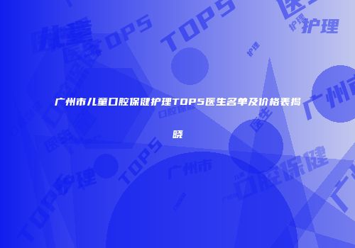 广州市儿童口腔保健护理TOP5医生名单及价格表揭晓