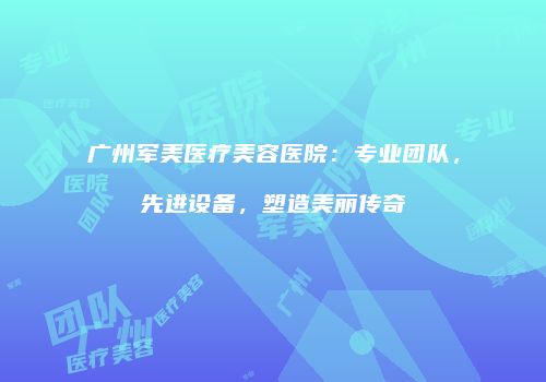 广州军美医疗美容医院：专业团队，先进设备，塑造美丽传奇