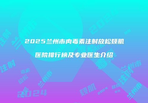 2025兰州市肉毒素注射放松颏肌医院排行榜及专业医生介绍