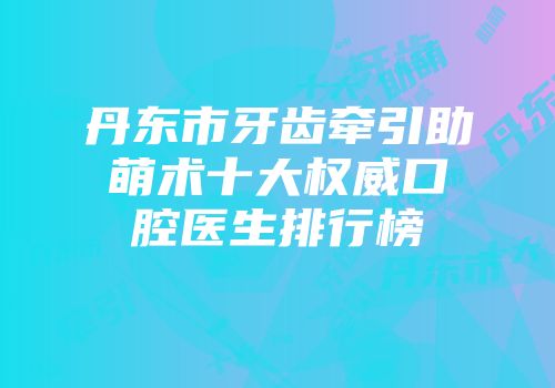 丹东市牙齿牵引助萌术十大权威口腔医生排行榜