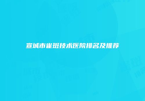 宣城市雀斑技术医院排名及推荐