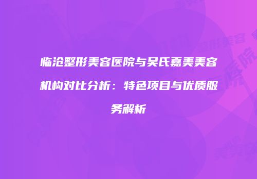 临沧整形美容医院与吴氏嘉美美容机构对比分析：特色项目与优质服务解析