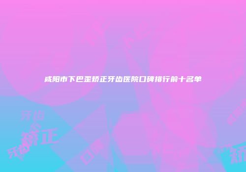 咸阳市下巴歪矫正牙齿医院口碑排行前十名单