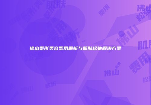 佛山整形美容费用解析与肌肤松弛解决方案