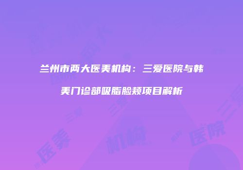 兰州市两大医美机构：三爱医院与韩美门诊部吸脂脸颊项目解析