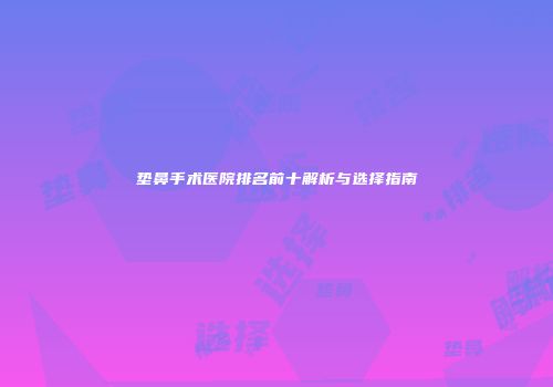 垫鼻手术医院排名前十解析与选择指南
