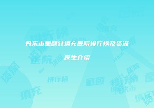 丹东市童颜针填充医院排行榜及资深医生介绍