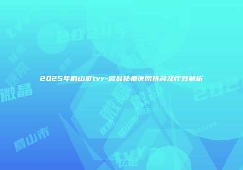 2025年眉山市tvr-微晶祛疤医院排名及疗效解析