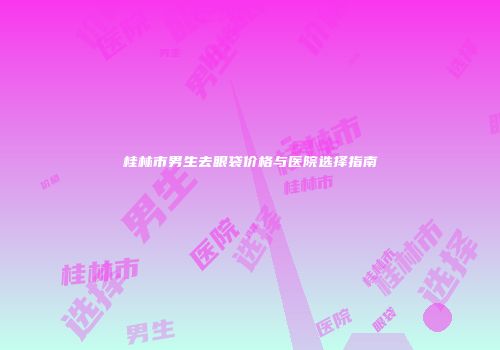 桂林市男生去眼袋价格与医院选择指南
