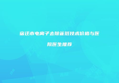 宿迁市电离子去除雀斑技术价格与医院医生推荐