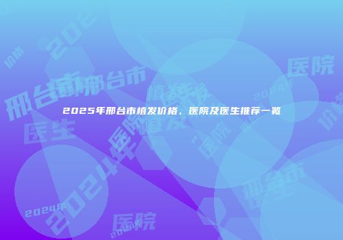 2025年邢台市植发价格、医院及医生推荐一览