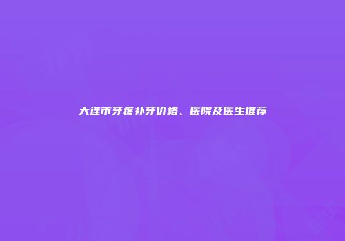 大连市牙疼补牙价格、医院及医生推荐