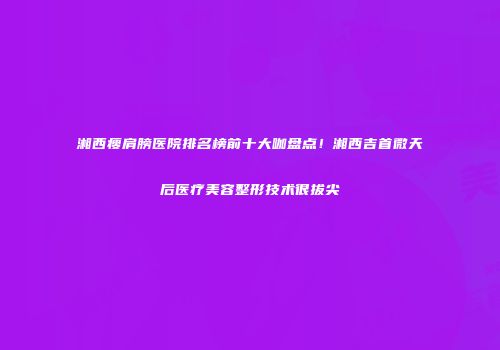 湘西瘦肩膀医院排名榜前十大咖盘点！湘西吉首微天后医疗美容整形技术很拔尖