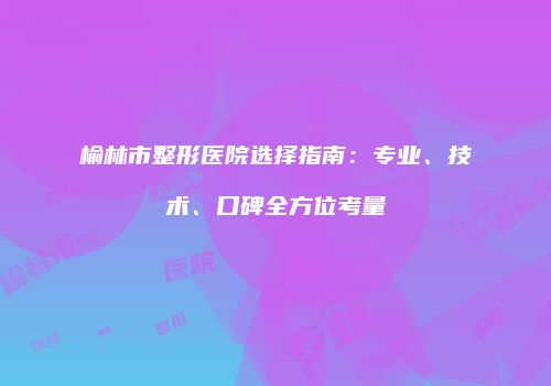榆林市整形医院选择指南：专业、技术、口碑全方位考量
