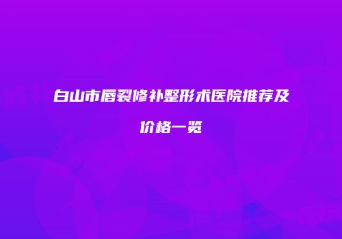 白山市唇裂修补整形术医院推荐及价格一览