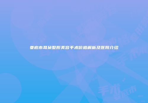娄底市耳朵整形美容手术价格解析及医院介绍