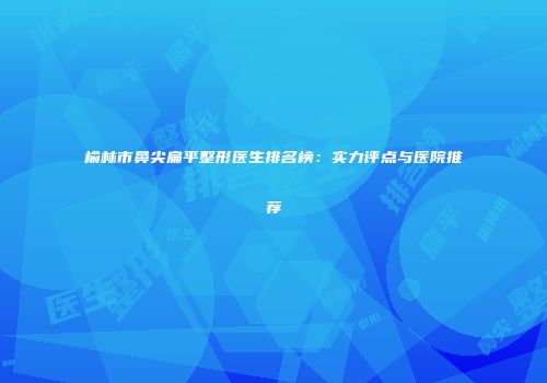 榆林市鼻尖扁平整形医生排名榜：实力评点与医院推荐