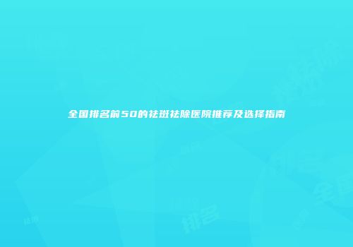全国排名前50的祛斑祛除医院推荐及选择指南