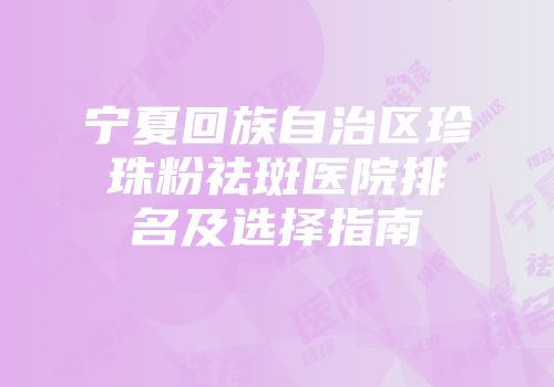 宁夏回族自治区珍珠粉祛斑医院排名及选择指南