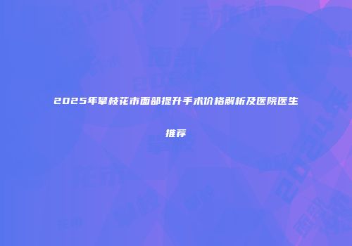 2025年攀枝花市面部提升手术价格解析及医院医生推荐