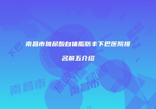 南昌市玻尿酸自体脂肪丰下巴医院排名前五介绍
