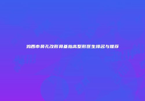 鸡西市鼻孔改形鼻基抬高整形医生排名与推荐