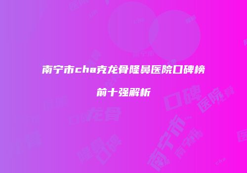 南宁市cha克龙骨隆鼻医院口碑榜前十强解析