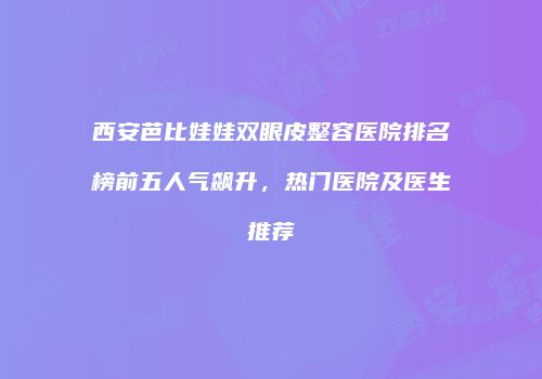 西安芭比娃娃双眼皮整容医院排名榜前五人气飙升，热门医院及医生推荐