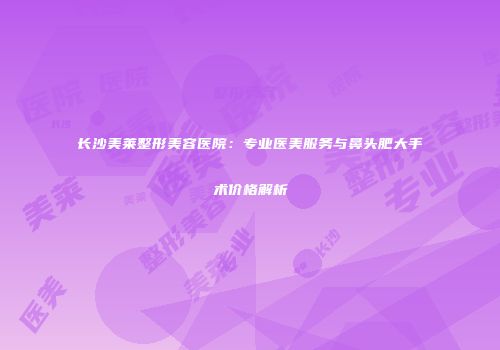 长沙美莱整形美容医院：专业医美服务与鼻头肥大手术价格解析