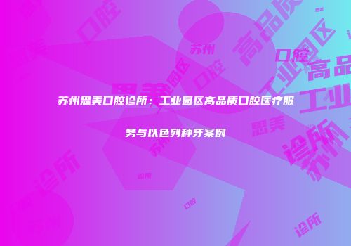 苏州思美口腔诊所：工业园区高品质口腔医疗服务与以色列种牙案例