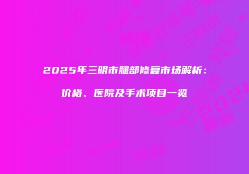 2025年三明市腿部修复市场解析：价格、医院及手术项目一览