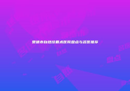 常德市自然纹眉术医院盘点与名医推荐