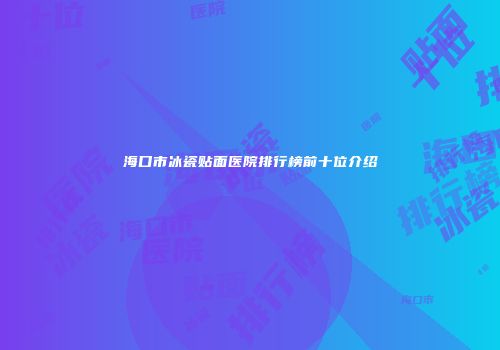 海口市冰瓷贴面医院排行榜前十位介绍