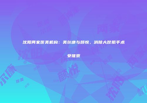 沈阳两家医美机构：美尔康与颜悦，消除大咬肌手术受推崇