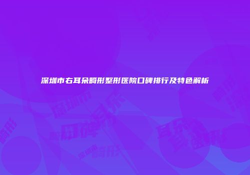 深圳市右耳朵畸形整形医院口碑排行及特色解析